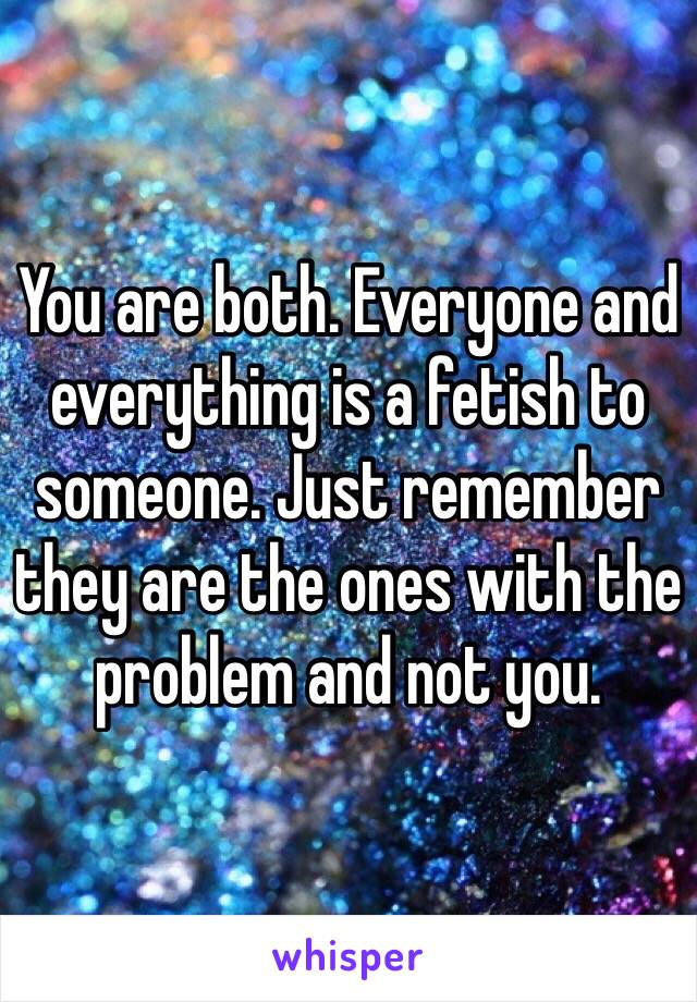 You are both. Everyone and everything is a fetish to someone. Just remember they are the ones with the problem and not you.