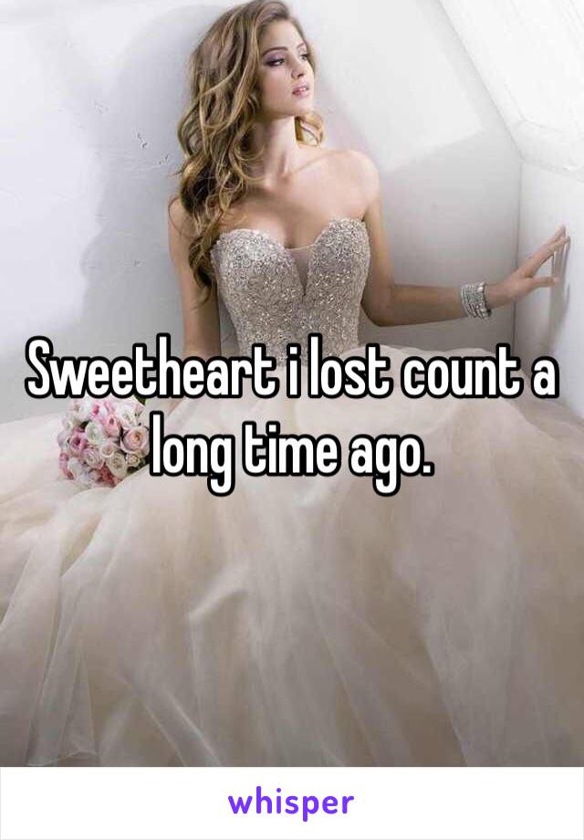 Sweetheart i lost count a long time ago.