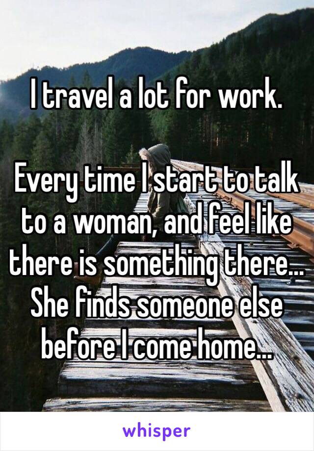 I travel a lot for work.

Every time I start to talk to a woman, and feel like there is something there... She finds someone else before I come home...