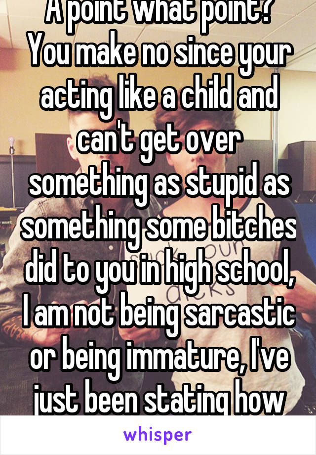 A point what point? You make no since your acting like a child and can't get over something as stupid as something some bitches did to you in high school, I am not being sarcastic or being immature, I've just been stating how childish this is