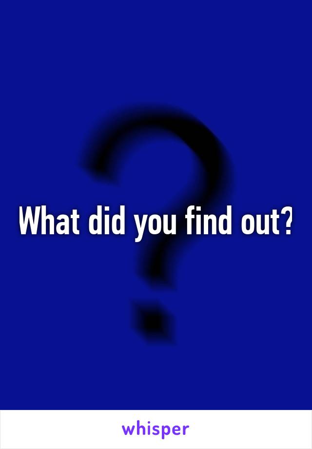 What did you find out?