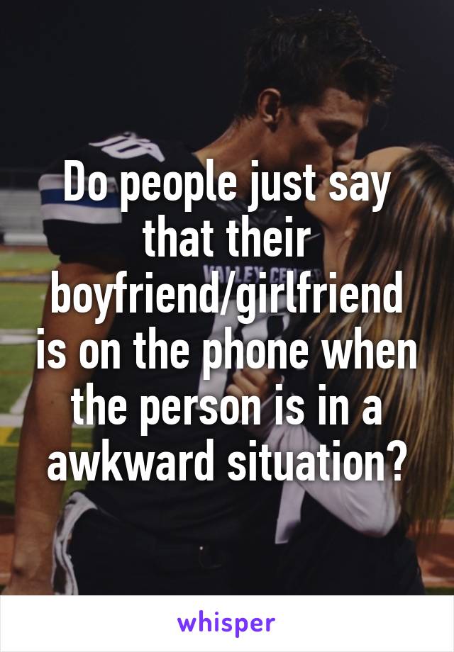 Do people just say that their boyfriend/girlfriend is on the phone when the person is in a awkward situation?