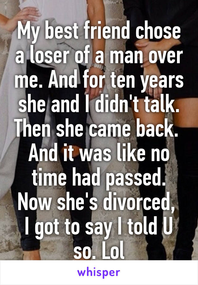 My best friend chose a loser of a man over me. And for ten years she and I didn't talk. Then she came back.  And it was like no time had passed. Now she's divorced,  I got to say I told U so. Lol