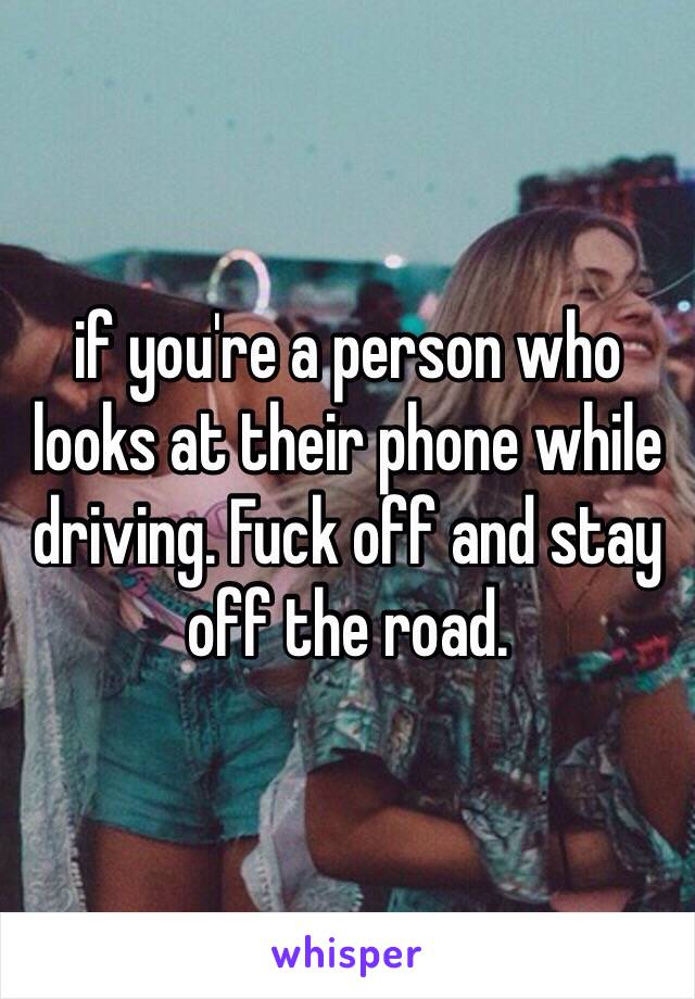 if you're a person who looks at their phone while driving. Fuck off and stay off the road. 