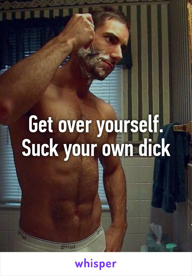 Get over yourself. Suck your own dick
