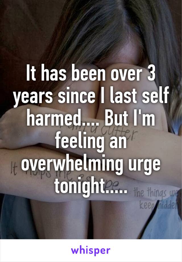It has been over 3 years since I last self harmed.... But I'm feeling an overwhelming urge tonight.....