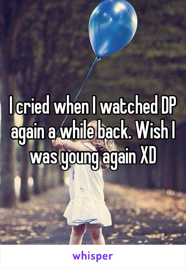 I cried when I watched DP again a while back. Wish I was young again XD