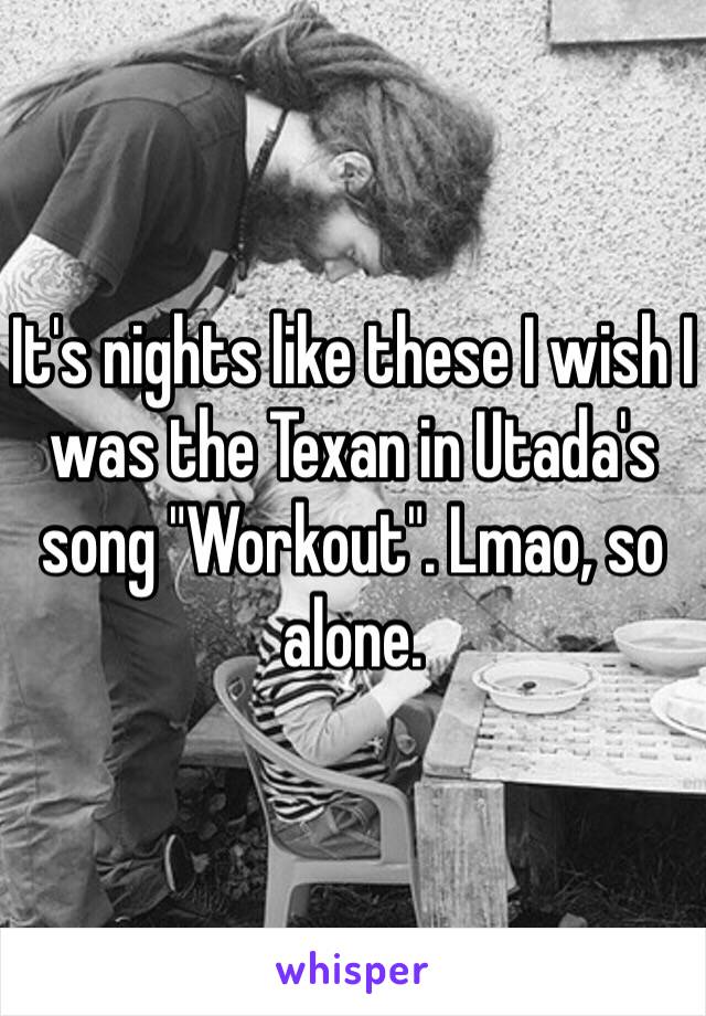 It's nights like these I wish I was the Texan in Utada's song "Workout". Lmao, so alone. 