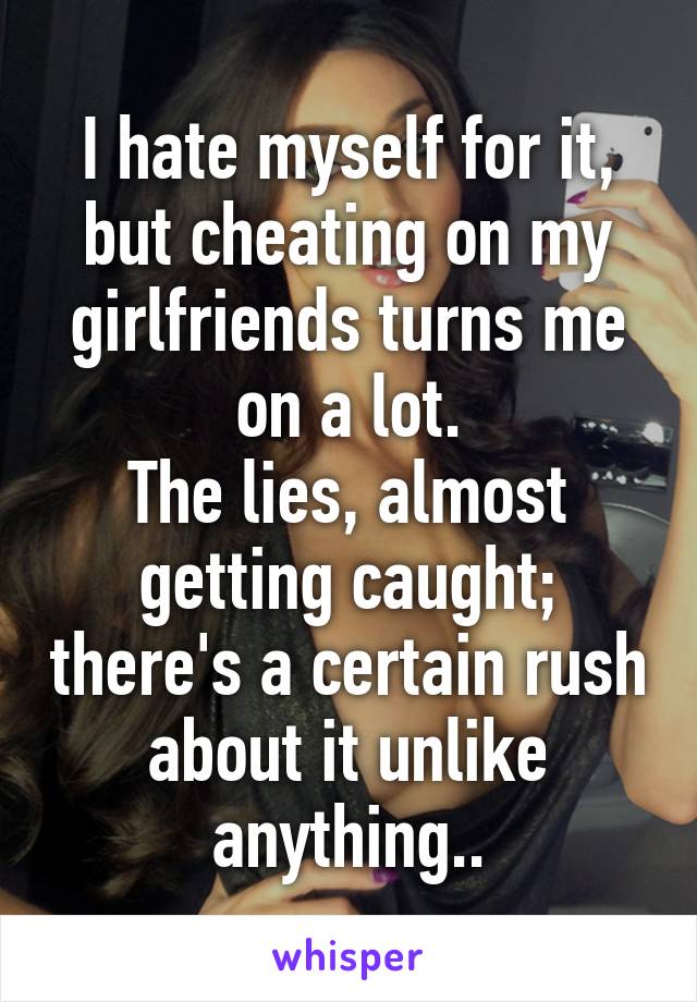 I hate myself for it, but cheating on my girlfriends turns me on a lot.
The lies, almost getting caught; there's a certain rush about it unlike anything..
