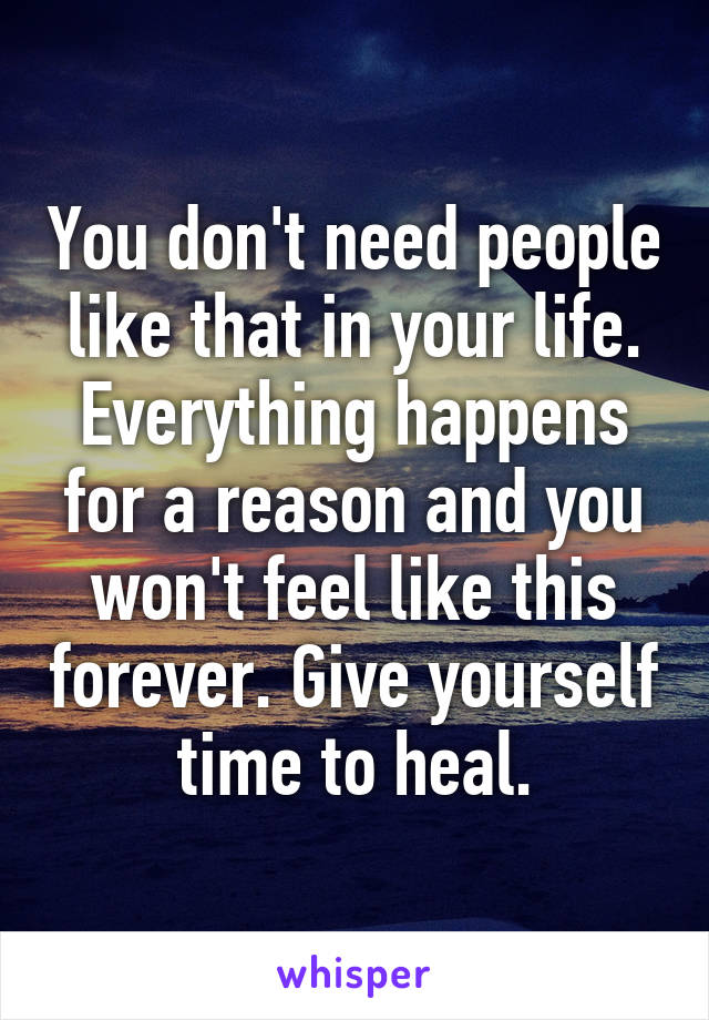You don't need people like that in your life. Everything happens for a reason and you won't feel like this forever. Give yourself time to heal.