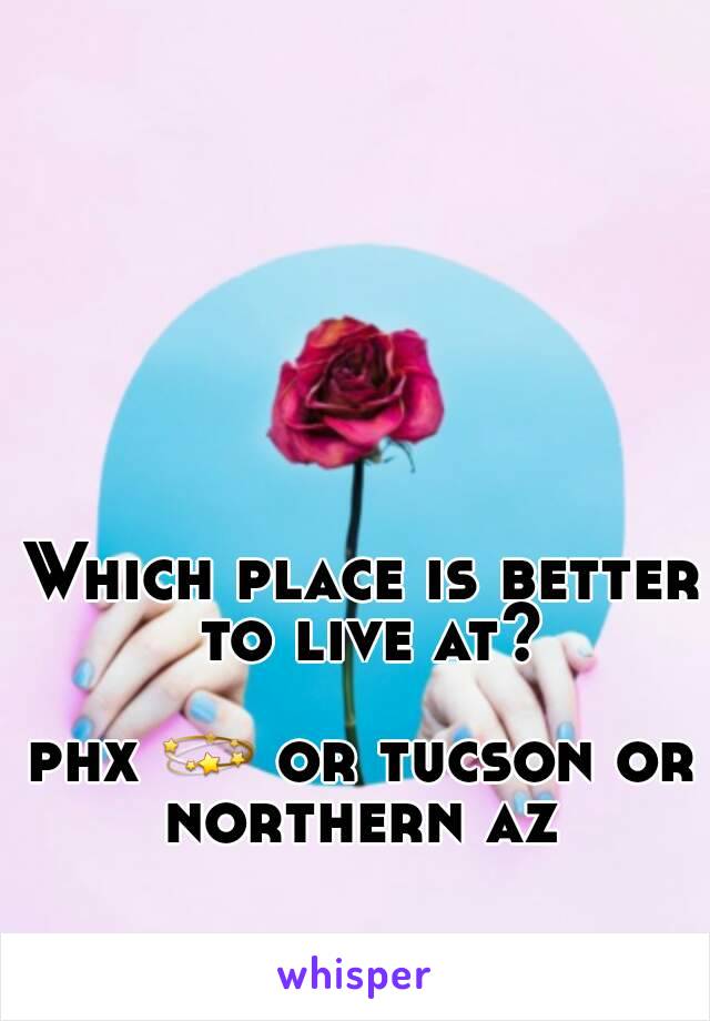 Which place is better to live at?

phx ðŸ’« or tucson or northern az 
