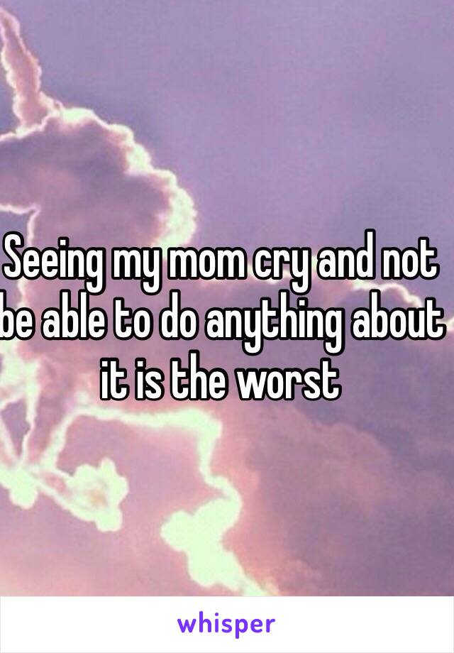Seeing my mom cry and not be able to do anything about it is the worst