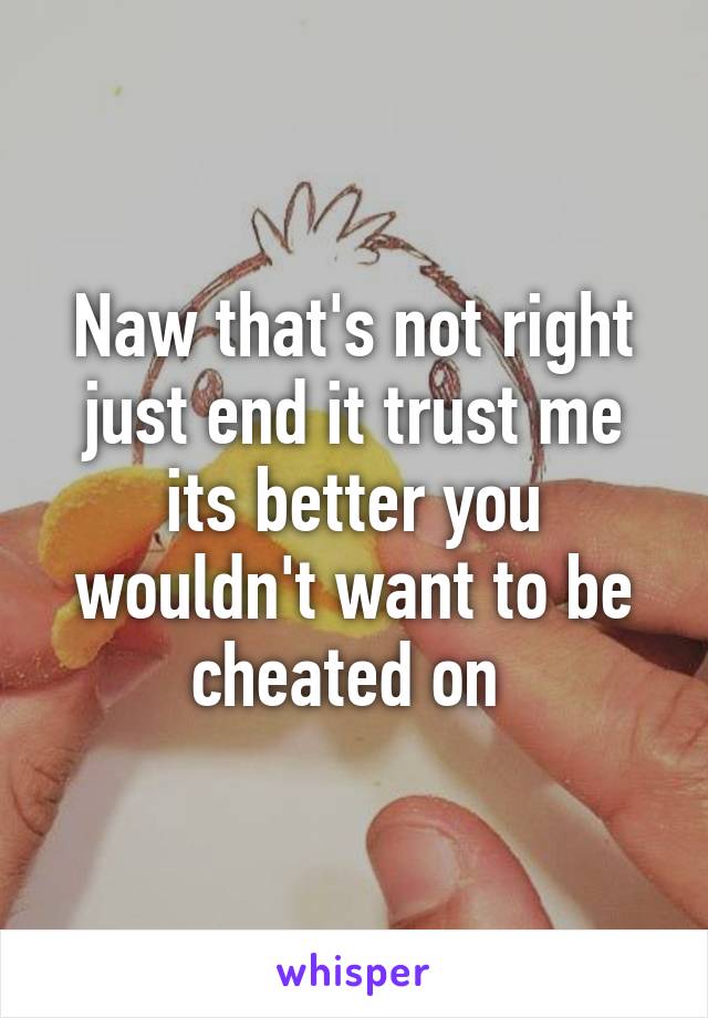 Naw that's not right just end it trust me its better you wouldn't want to be cheated on 