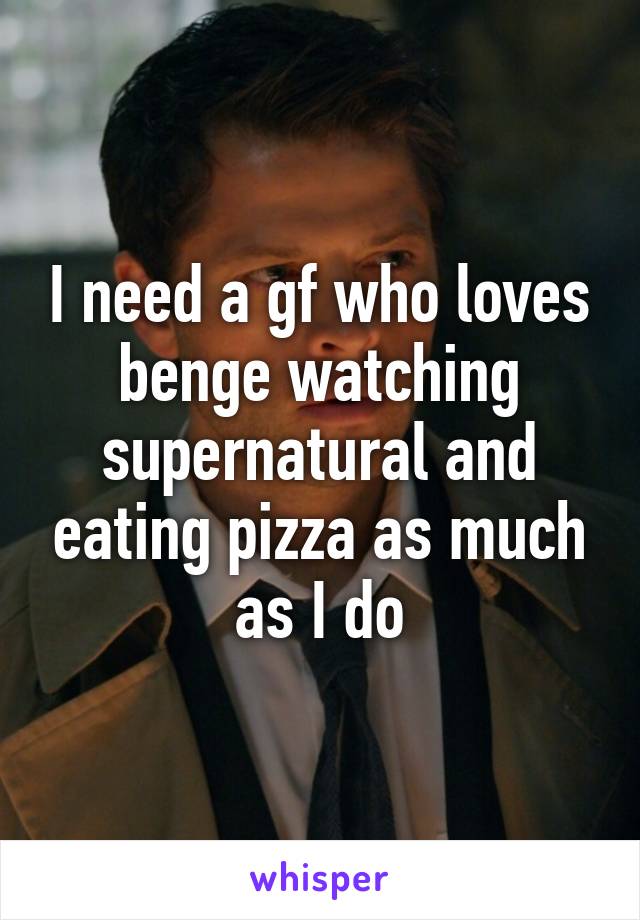 I need a gf who loves benge watching supernatural and eating pizza as much as I do