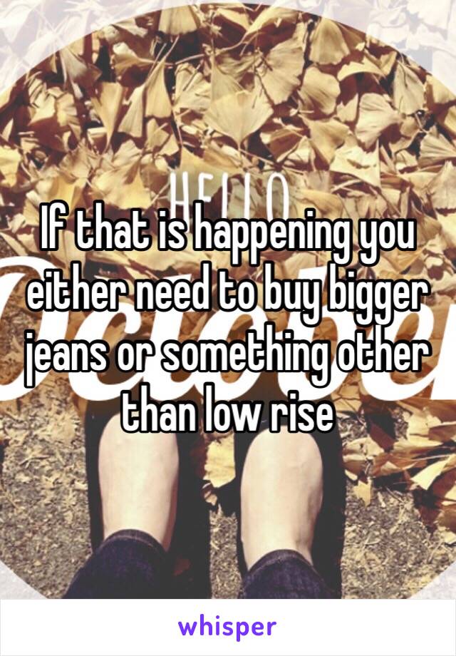 If that is happening you either need to buy bigger jeans or something other than low rise 