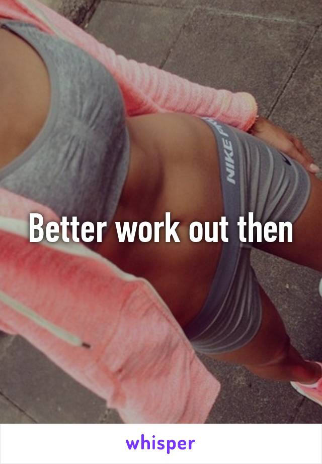 Better work out then