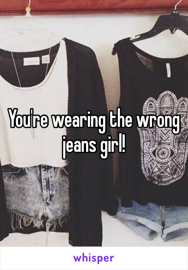 You're wearing the wrong jeans girl!