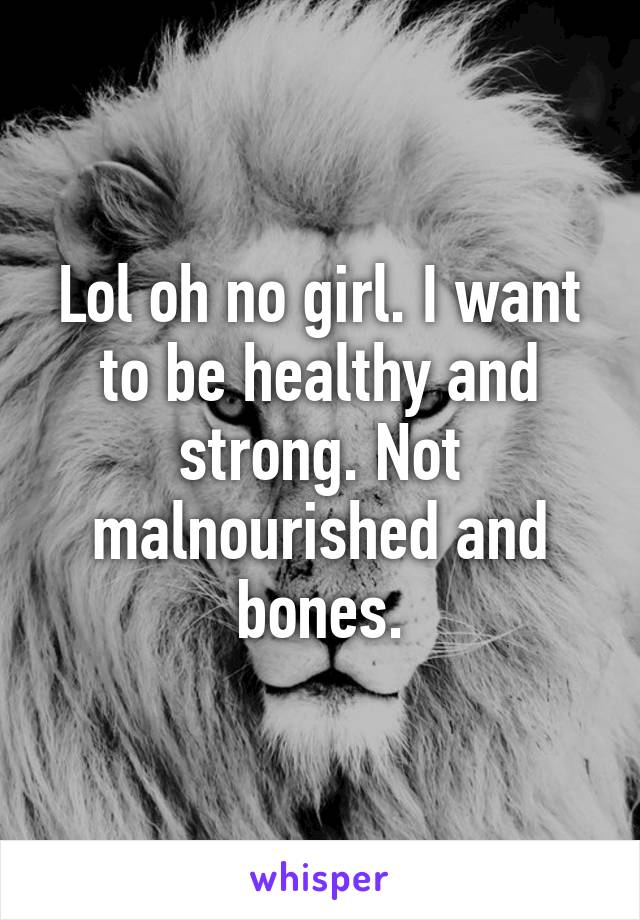 Lol oh no girl. I want to be healthy and strong. Not malnourished and bones.