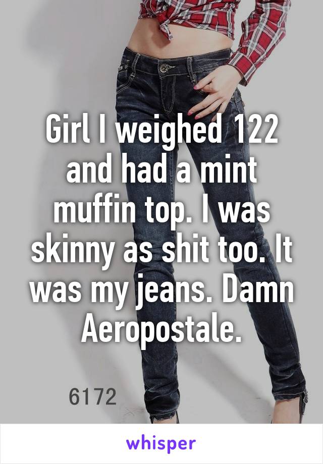 Girl I weighed 122 and had a mint muffin top. I was skinny as shit too. It was my jeans. Damn Aeropostale.