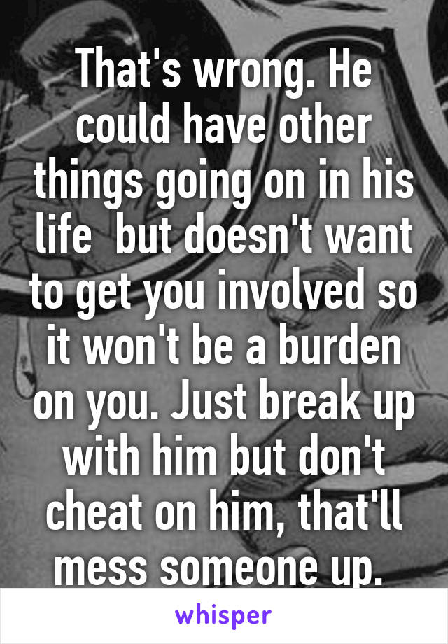 That's wrong. He could have other things going on in his life  but doesn't want to get you involved so it won't be a burden on you. Just break up with him but don't cheat on him, that'll mess someone up. 
