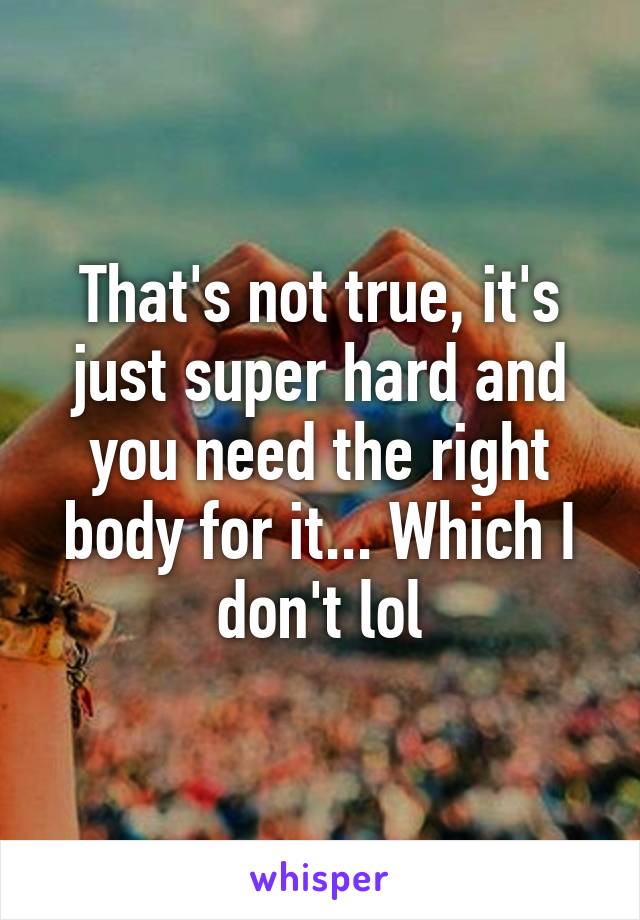 That's not true, it's just super hard and you need the right body for it... Which I don't lol