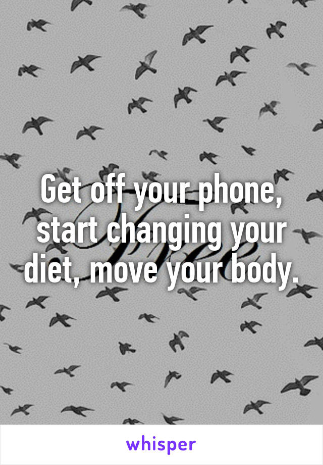 Get off your phone, start changing your diet, move your body.