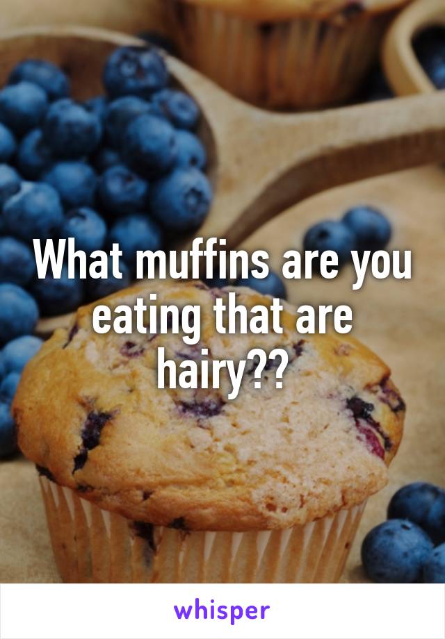 What muffins are you eating that are hairy??