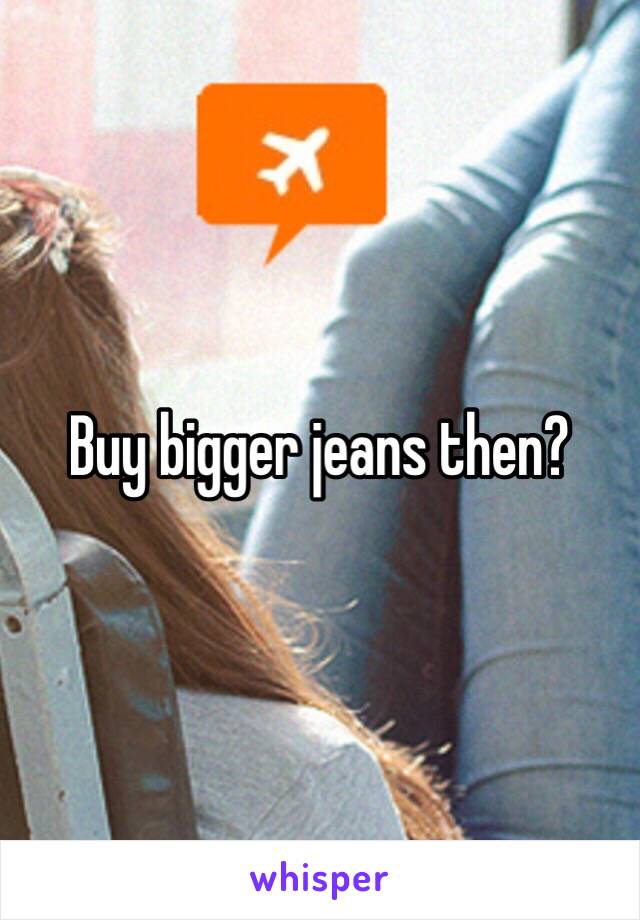 Buy bigger jeans then? 