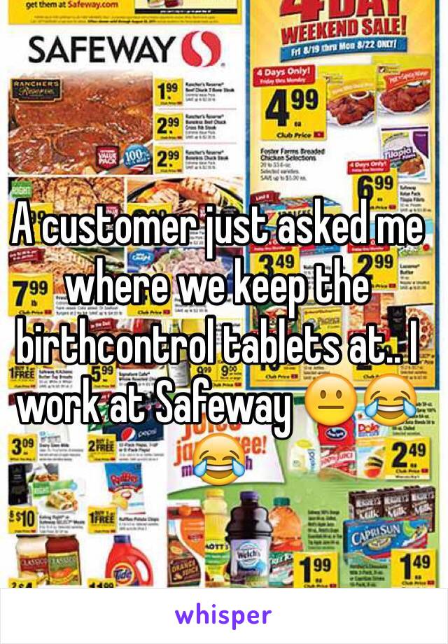 A customer just asked me where we keep the birthcontrol tablets at.. I work at Safeway 😐😂😂