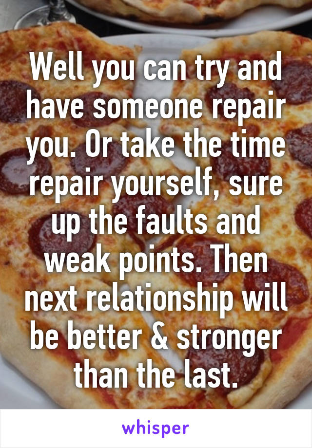 Well you can try and have someone repair you. Or take the time repair yourself, sure up the faults and weak points. Then next relationship will be better & stronger than the last.