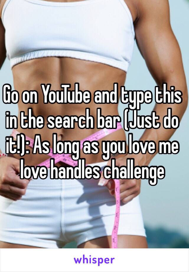 Go on YouTube and type this in the search bar (Just do it!): As long as you love me love handles challenge 