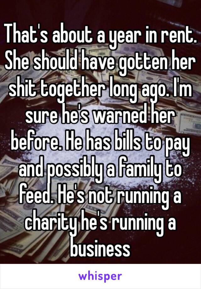 That's about a year in rent. She should have gotten her shit together long ago. I'm sure he's warned her before. He has bills to pay and possibly a family to feed. He's not running a charity he's running a business 