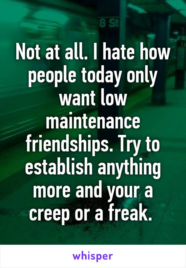 Not at all. I hate how people today only want low maintenance friendships. Try to establish anything more and your a creep or a freak. 