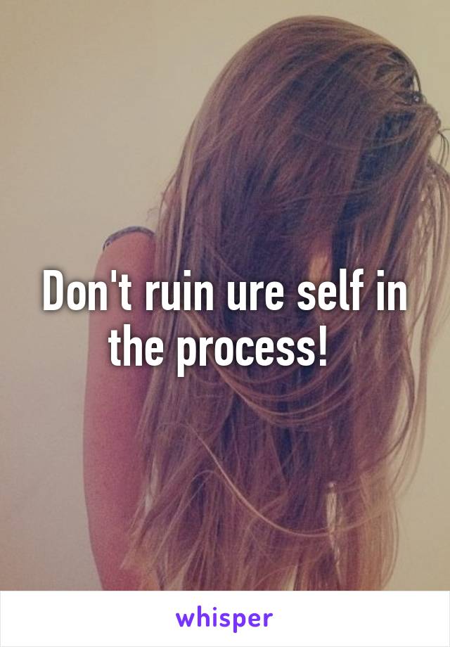 Don't ruin ure self in the process! 