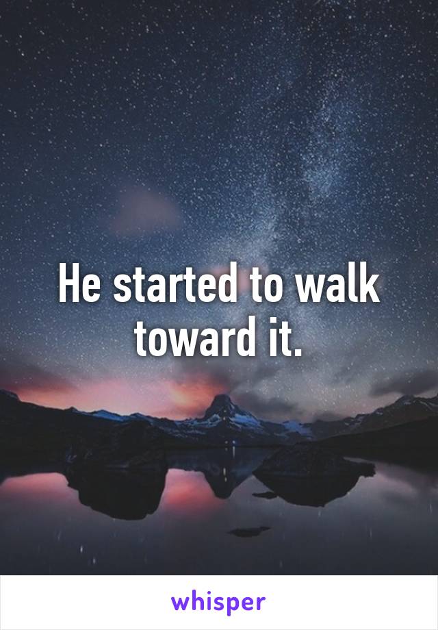 He started to walk toward it.