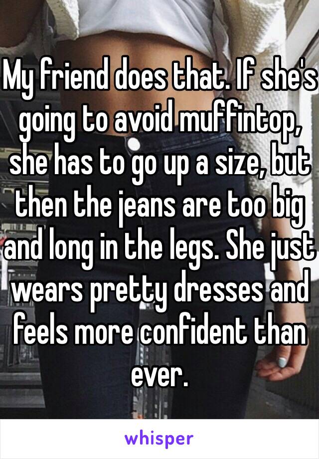 My friend does that. If she's going to avoid muffintop, she has to go up a size, but then the jeans are too big and long in the legs. She just wears pretty dresses and feels more confident than ever. 