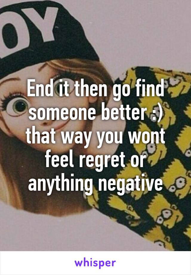 End it then go find someone better :) that way you wont feel regret or anything negative
