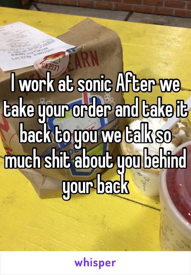 I work at sonic After we take your order and take it back to you we talk so much shit about you behind your back 