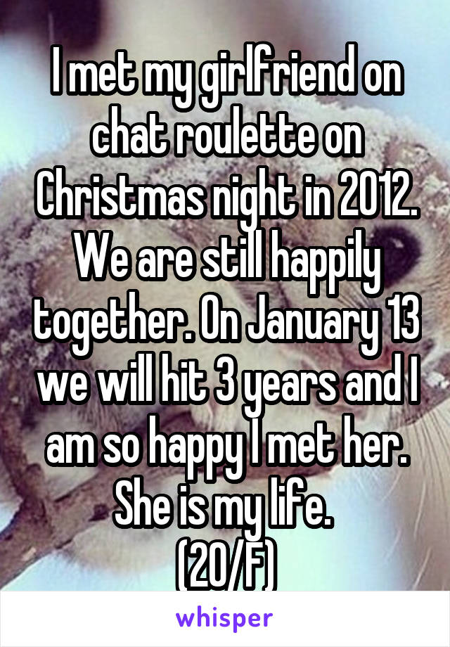 I met my girlfriend on chat roulette on Christmas night in 2012. We are still happily together. On January 13 we will hit 3 years and I am so happy I met her. She is my life. 
(20/F)