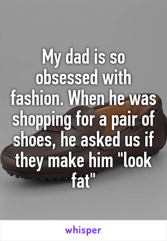 My dad is so obsessed with fashion. When he was shopping for a pair of shoes, he asked us if they make him "look fat"