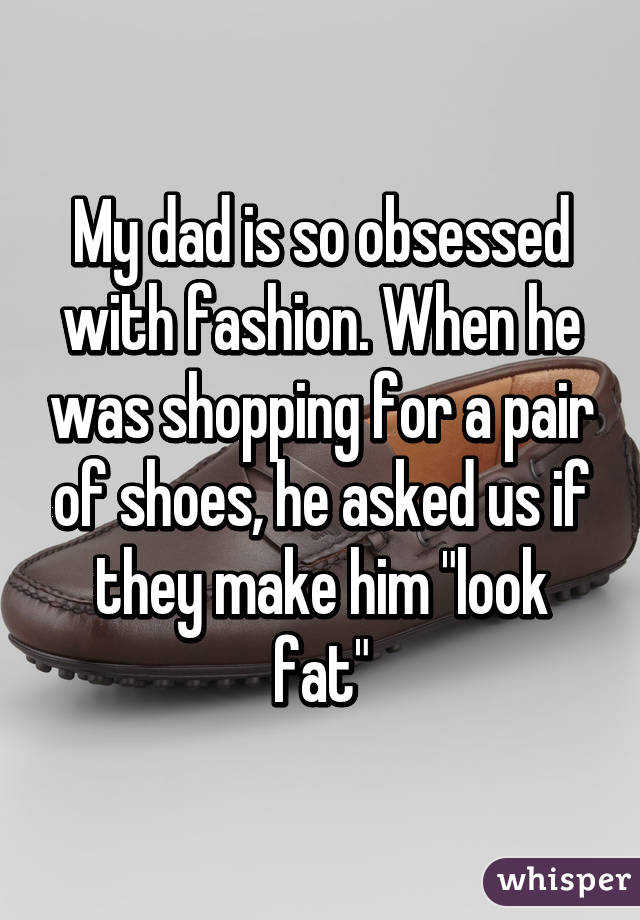My dad is so obsessed with fashion. When he was shopping for a pair of shoes, he asked us if they make him "look fat"