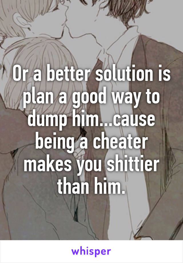 Or a better solution is plan a good way to dump him...cause being a cheater makes you shittier than him.