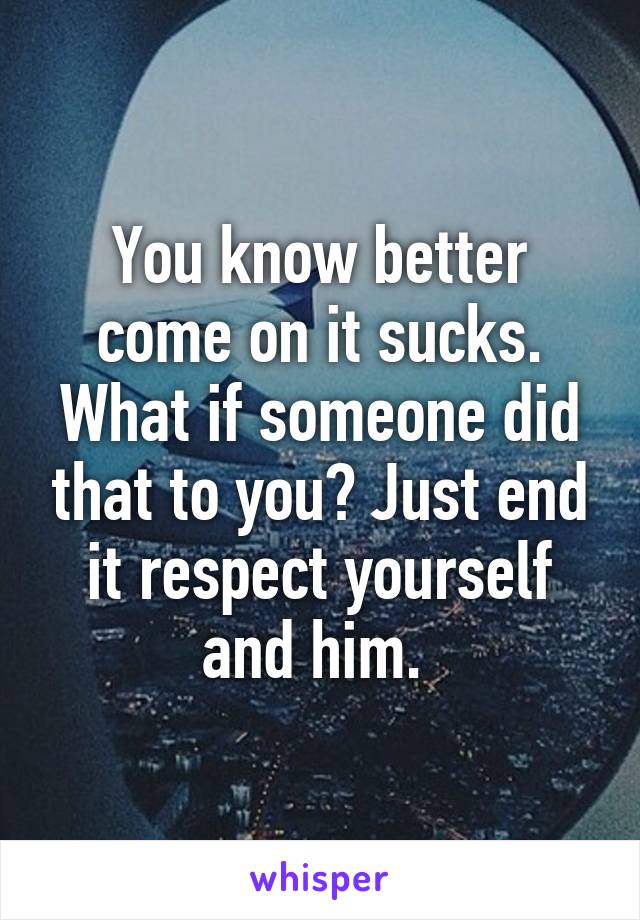 You know better come on it sucks. What if someone did that to you? Just end it respect yourself and him. 