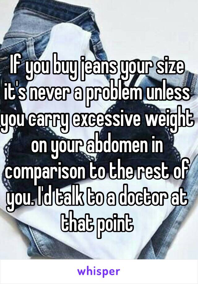 If you buy jeans your size it's never a problem unless you carry excessive weight on your abdomen in comparison to the rest of you. I'd talk to a doctor at that point 