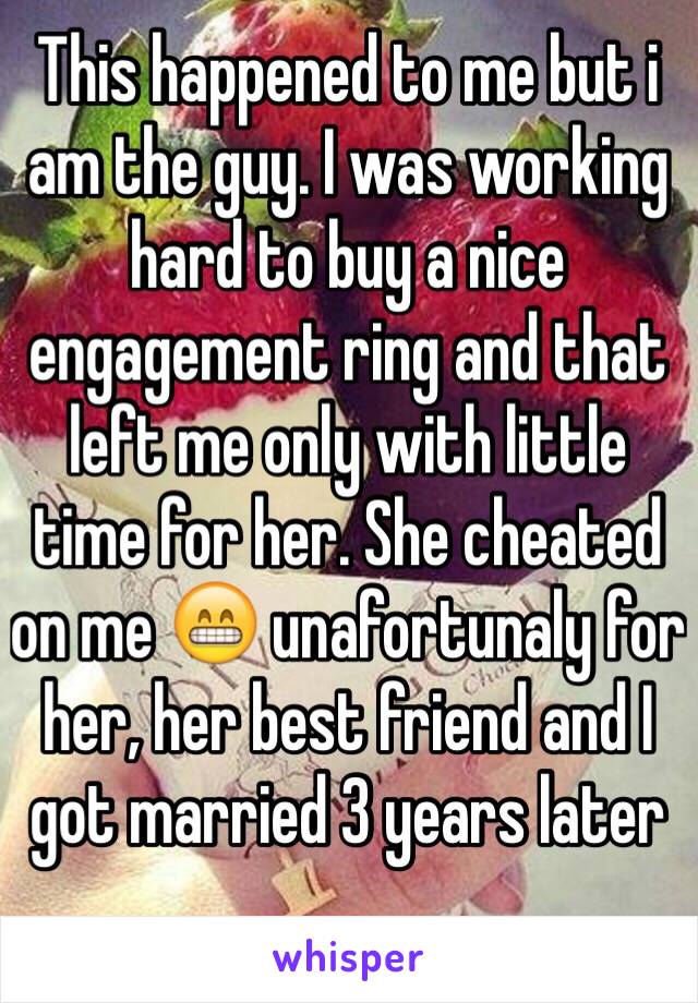 This happened to me but i am the guy. I was working hard to buy a nice engagement ring and that left me only with little time for her. She cheated on me 😁 unafortunaly for her, her best friend and I got married 3 years later 