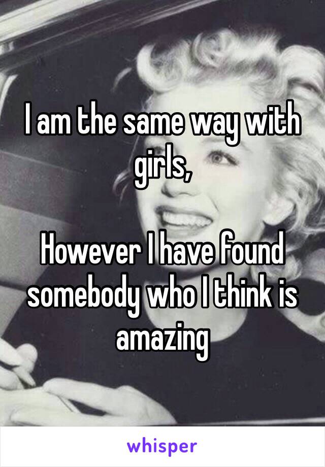 I am the same way with girls, 

However I have found somebody who I think is amazing 