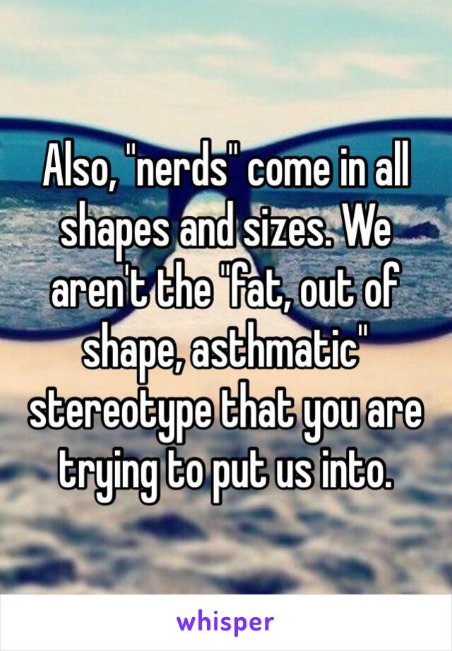 Also, "nerds" come in all shapes and sizes. We aren't the "fat, out of shape, asthmatic" stereotype that you are trying to put us into. 