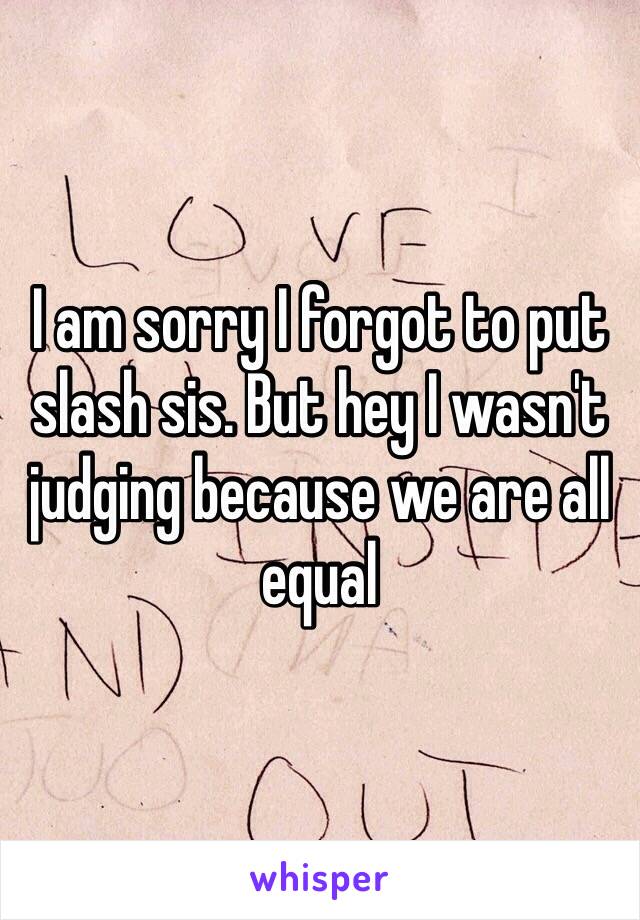 I am sorry I forgot to put slash sis. But hey I wasn't judging because we are all equal