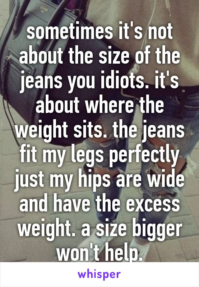 sometimes it's not about the size of the jeans you idiots. it's about where the weight sits. the jeans fit my legs perfectly just my hips are wide and have the excess weight. a size bigger won't help.