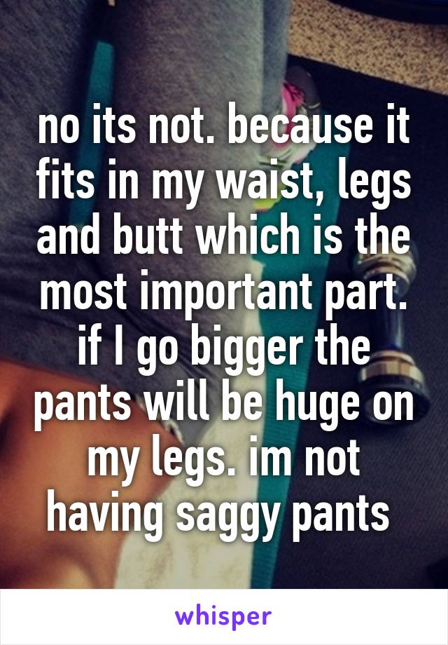 no its not. because it fits in my waist, legs and butt which is the most important part. if I go bigger the pants will be huge on my legs. im not having saggy pants 